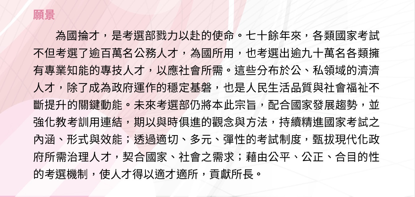 為國掄才，是考選部戮力以赴的使命。每年各類國家考試不但擢選公務人才為國所用，也篩選衡鑑出各類擁有專業知識與技能的專技人才，以應社會所需